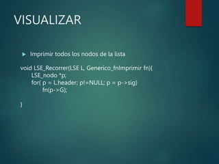 VISUALIZAR
 Imprimir todos los nodos de la lista
void LSE_Recorrer(LSE L, Generico_fnImprimir fn){
LSE_nodo *p;
for( p = L.header; p!=NULL; p = p->sig)
fn(p->G);
}
 