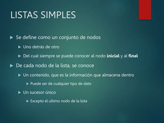 LISTAS SIMPLES
 Se define como un conjunto de nodos
 Uno detrás de otro
 Del cual siempre se puede conocer al nodo inicial y al final
 De cada nodo de la lista, se conoce
 Un contenido, que es la información que almacena dentro
 Puede ser de cualquier tipo de dato
 Un sucesor único
 Excepto el ultimo nodo de la lista
 