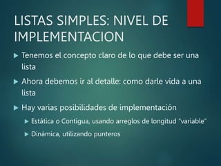 LISTAS SIMPLES: NIVEL DE
IMPLEMENTACION
 Tenemos el concepto claro de lo que debe ser una
lista
 Ahora debemos ir al detalle: como darle vida a una
lista
 Hay varias posibilidades de implementación
 Estática o Contigua, usando arreglos de longitud “variable”
 Dinámica, utilizando punteros
 
