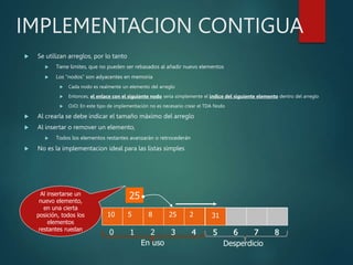 IMPLEMENTACION CONTIGUA
 Se utilizan arreglos, por lo tanto
 Tiene limites, que no pueden ser rebasados al añadir nuevo elementos
 Los “nodos” son adyacentes en memoria
 Cada nodo es realmente un elemento del arreglo
 Entonces, el enlace con el siguiente nodo seria simplemente el indice del siguiente elemento dentro del arreglo
 OJO: En este tipo de implementación no es necesario crear el TDA Nodo
 Al crearla se debe indicar el tamaño máximo del arreglo
 Al insertar o remover un elemento,
 Todos los elementos restantes avanzarán o retrocederán
 No es la implementacion ideal para las listas simples
10
0
5
1
8
2
2
3
31
4 5 6 7 8
En uso Desperdicio
25
Al insertarse un
nuevo elemento,
en una cierta
posición, todos los
elementos
restantes ruedan
25
3
2
4 5 6 7 8
31
 