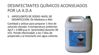 DESINFECTANTES QUÍMICOS ACONSEJADOS
POR LA A.D.A
1. HIPOCLORITO DE SODIO: NIVEL DE
DESINFECCION: De Mediano a Alto
Cantidad a utilizar para preparar 1 litro de
solución clorada: A temperatura ambiente:
2gr/l = 2.000 p.p.m. (promedio) durante 30
min. Pierde efectividad: a los 7 días de
preparado y al mezclarlo con agua caliente.
 