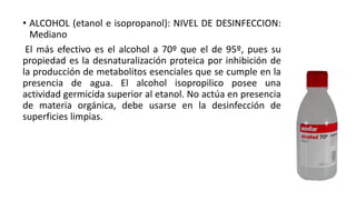 • ALCOHOL (etanol e isopropanol): NIVEL DE DESINFECCION:
Mediano
El más efectivo es el alcohol a 70º que el de 95º, pues su
propiedad es la desnaturalización proteica por inhibición de
la producción de metabolitos esenciales que se cumple en la
presencia de agua. El alcohol isopropilico posee una
actividad germicida superior al etanol. No actúa en presencia
de materia orgánica, debe usarse en la desinfección de
superficies limpias.
 