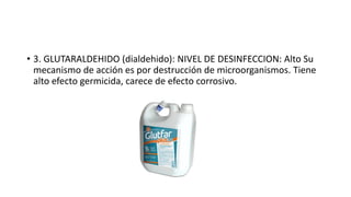 • 3. GLUTARALDEHIDO (dialdehido): NIVEL DE DESINFECCION: Alto Su
mecanismo de acción es por destrucción de microorganismos. Tiene
alto efecto germicida, carece de efecto corrosivo.
 