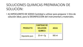 SOLUCIONES QUIMICAS PREPARACION DE
SOLUCION:
• A) HIPOCLORITO DE SODIO Cantidad a utilizar para preparar 1 litro de
solución ideal, para la DESINFECCIÓN del instrumental y materiales.
 