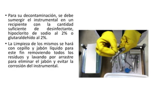 • Para su decontaminación, se debe
sumergir el instrumental en un
recipiente con la cantidad
suficiente de desinfectante,
hipoclorito de sodio al 2% o
glutaraldehído al 2%.
• La Limpieza de los mismos se hará
con cepillo y jabón líquido para
este fin removiendo todos los
residuos y lavando por arrastre
para eliminar el jabón y evitar la
corrosión del instrumental.
 