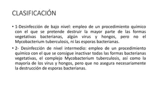 CLASIFICACIÓN
• 1-Desinfección de bajo nivel: empleo de un procedimiento químico
con el que se pretende destruir la mayor parte de las formas
vegetativas bacterianas, algún virus y hongos, pero no el
Mycobacterium tuberculosis, ni las esporas bacterianas.
• 2- Desinfección de nivel intermedio: empleo de un procedimiento
químico con el que se consigue inactivar todas las formas bacterianas
vegetativas, el complejo Mycobacterium tuberculosis, así como la
mayoría de los virus y hongos, pero que no asegura necesariamente
la destrucción de esporas bacterianas.
 