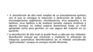 • 3- Desinfección de alto nivel: empleo de un procedimiento químico
con el que se consigue la reducción o destrucción de todos los
microorganismos vegetativos, microbacterias, virus pequeños o no
lipídicos, virus lipídicos o de mediano tamaño, esporas micóticas y
algunas (aunque no todas) esporas bacterianas hasta un nivel
apropiado como para permitir un uso seguro del material en un
paciente.
• La desinfección de alto nivel se puede llevar a cabo por dos métodos:
desinfección manual por inmersión y mediante la utilización de
máquinas automáticas desinfectadoras (es el método considerado
"gold estándar" aunque no siempre resulte eficiente).
 