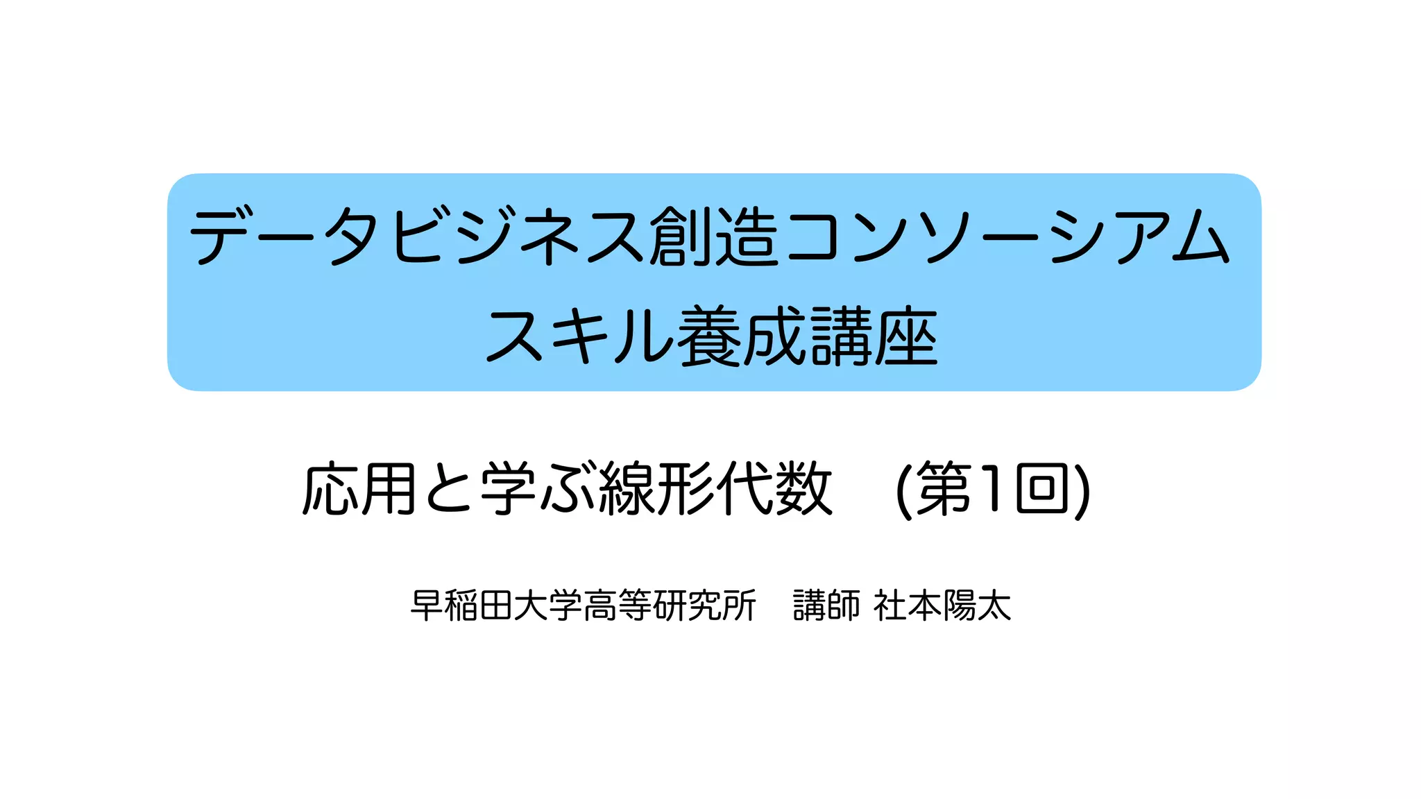 データビジネス創造コンソーシアム
スキル養成講座
早稲田大学高等研究所 講師 社本陽太
応用と学ぶ線形代数 (第1回)
 