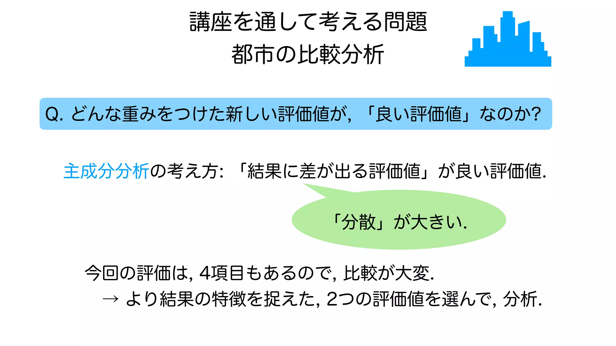 Q. どんな重みをつけた新しい評価値が, 「良い評価値」なのか?
主成分分析の考え方: 「結果に差が出る評価値」が良い評価値.
今回の評価は, 4項目もあるので, 比較が大変.
→ より結果の特徴を捉えた, 2つの評価値を選んで, 分析.
「分散」が大きい.
講座を通して考える問題
都市の比較分析
 
