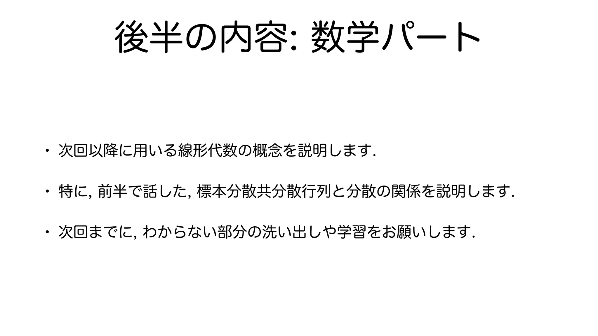後半の内容: 数学パート
• 次回以降に用いる線形代数の概念を説明します.
• 特に, 前半で話した, 標本分散共分散行列と分散の関係を説明します.
• 次回までに, わからない部分の洗い出しや学習をお願いします.
 