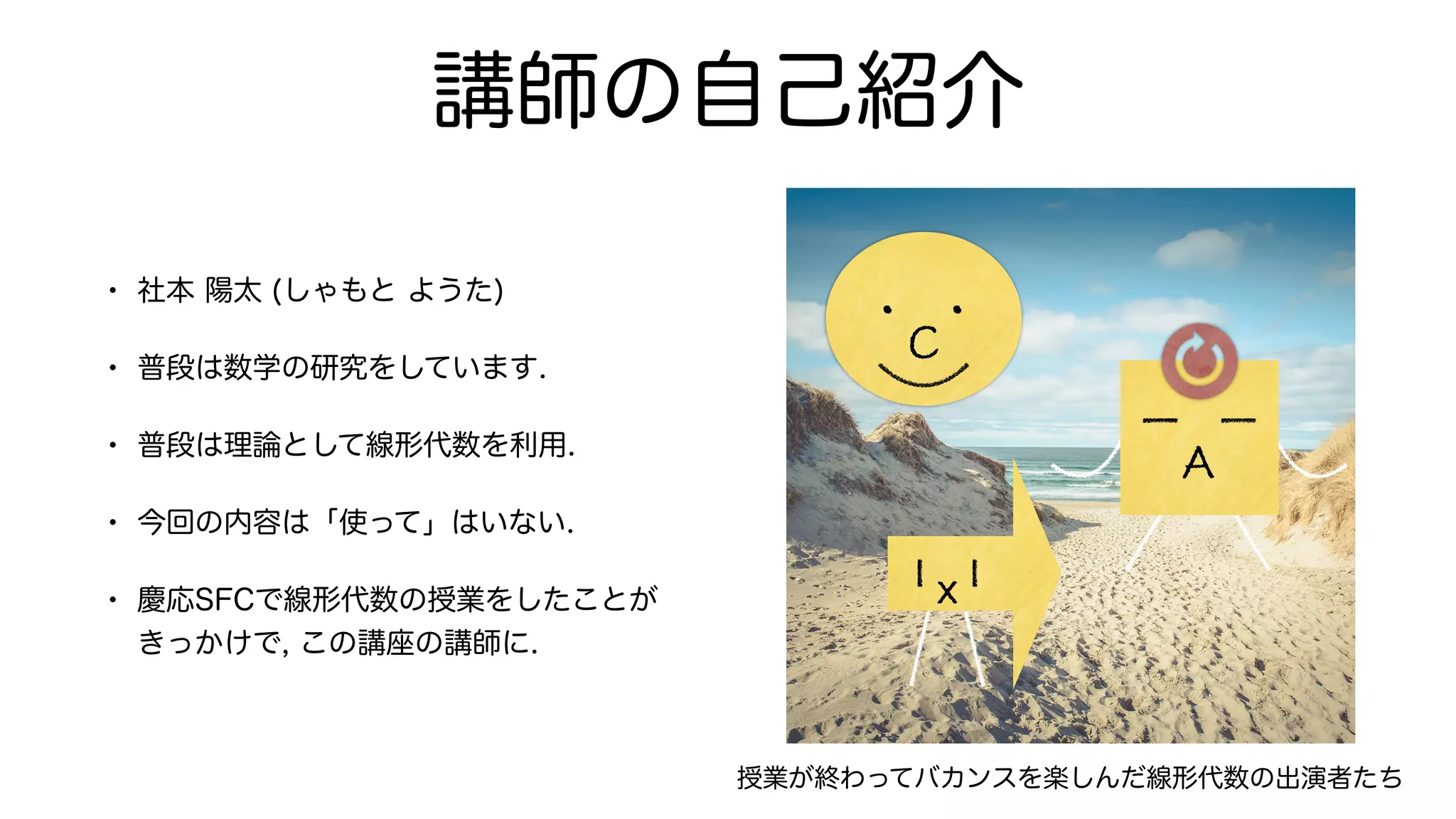 講師の自己紹介
• 社本 陽太 (しゃもと ようた)
• 普段は数学の研究をしています.
• 普段は理論として線形代数を利用.
• 今回の内容は「使って」はいない.
• 慶応SFCで線形代数の授業をしたことが
きっかけで, この講座の講師に.
C
・ ・
x
A
授業が終わってバカンスを楽しんだ線形代数の出演者たち
 
