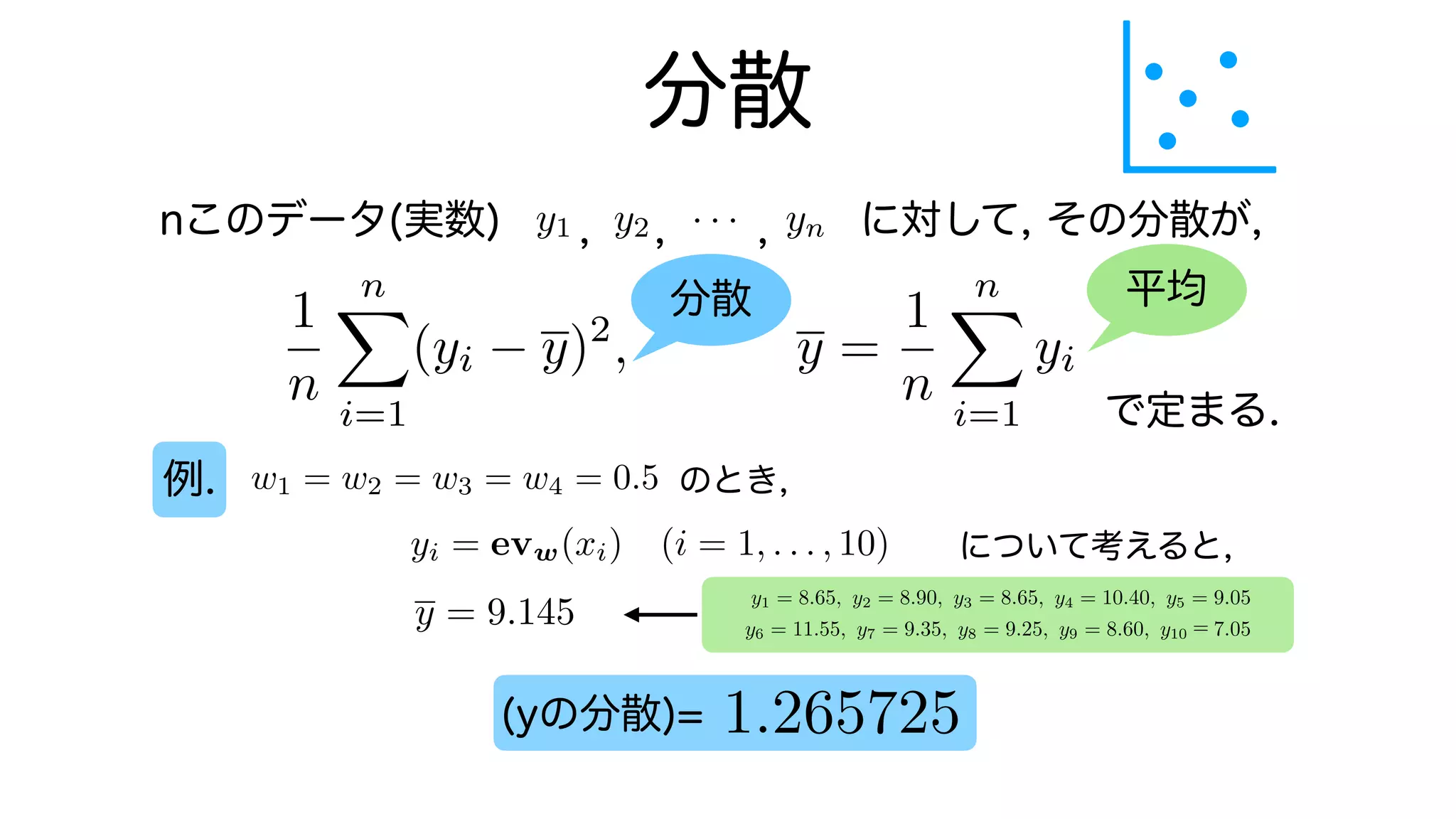 分散
nこのデータ(実数) に対して, その分散が,
で定まる.
例.
y1 y2 · · · yn
0
B
B
B
@
x1
x2
.
.
.
xn
1
C
C
C
A
=
n
X
k=1
xkyk = x1y1 + x2y2 +
, , ,
分散 平均
1
n
n
X
i=1
(yi y)2
, y =
1
n
n
X
i=1
yi
w1 = w2 = w3 = w4 = 0.5 のとき,
について考えると,
yi = evw(xi) (i = 1, . . . , 10)
y1 = 8.65, y2 = 8.90, y3 = 8.65, y4 = 10.40, y5 = 9.05
y6 = 11.55, y7 = 9.35, y8 = 9.25, y9 = 8.60, y10 7.05
y = 9.145
1.265725
(yの分散)=
y1 = 8.65, y2 = 8.90, y3 = 8.65, y4 = 10.40, y5 = 9.05
y6 = 11.55, y7 = 9.35, y8 = 9.25, y9 = 8.60, y10 7.05
 