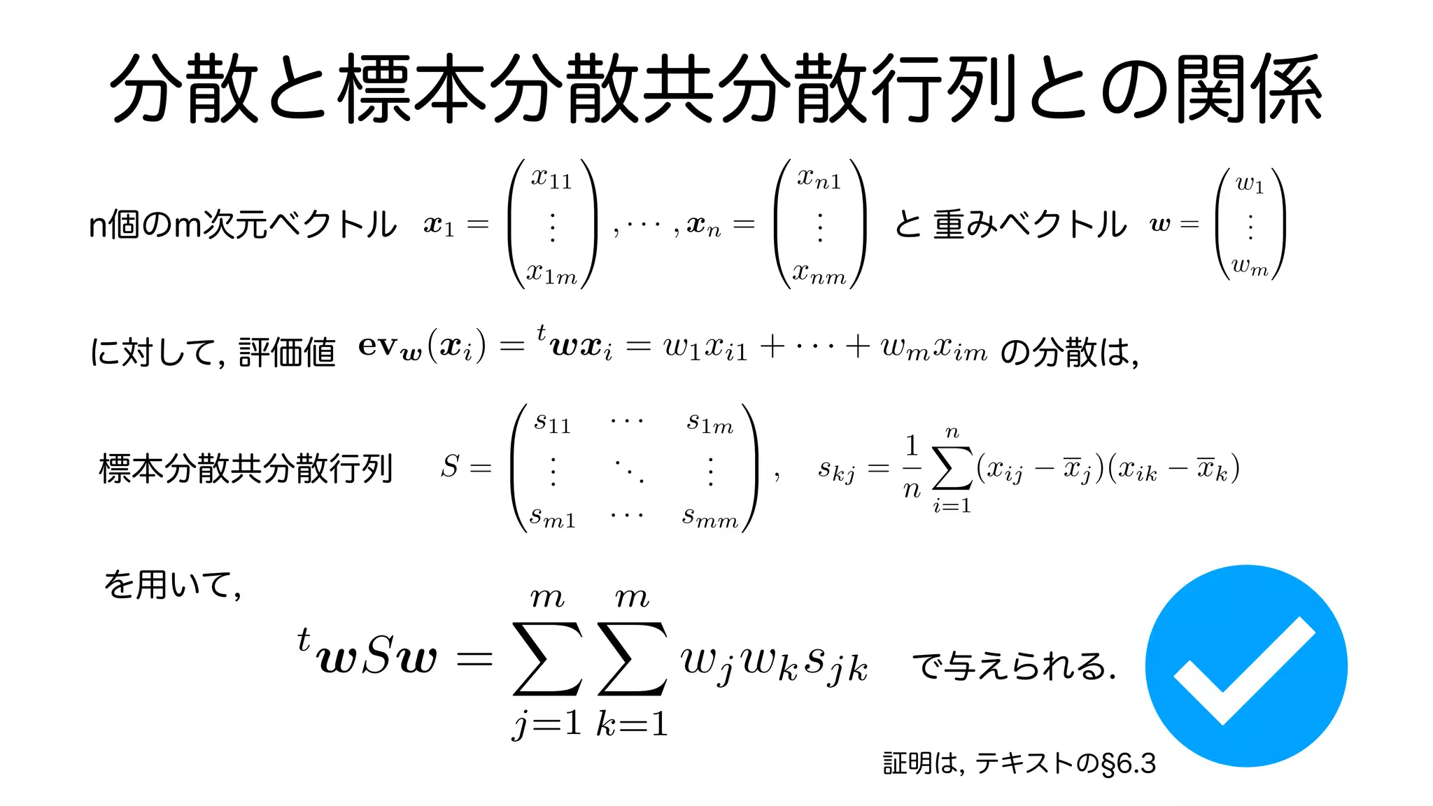 分散と標本分散共分散行列との関係
重みベクトル
n個のm次元ベクトル x1 =
0
B
@
x11
.
.
.
x1m
1
C
A , · · · , xn =
0
B
@
xn1
.
.
.
xnm
1
C
A と w =
0
B
@
w1
.
.
.
wm
1
C
A
に対して, 評価値 の分散は,
evw(xi) = t
wxi = w1xi1 + · · · + wmxim
S =
0
B
@
s11 · · · s1m
.
.
.
...
.
.
.
sm1 · · · smm
1
C
A , skj =
1
n
n
X
i=1
(xij xj)(xik xk), xj =
1
n
n
X
i=1
標本分散共分散行列
を用いて,
で与えられる.
t
wSw =
m
X
j=1
m
X
k=1
wjwksjk
証明は, テキストの 6.3
 