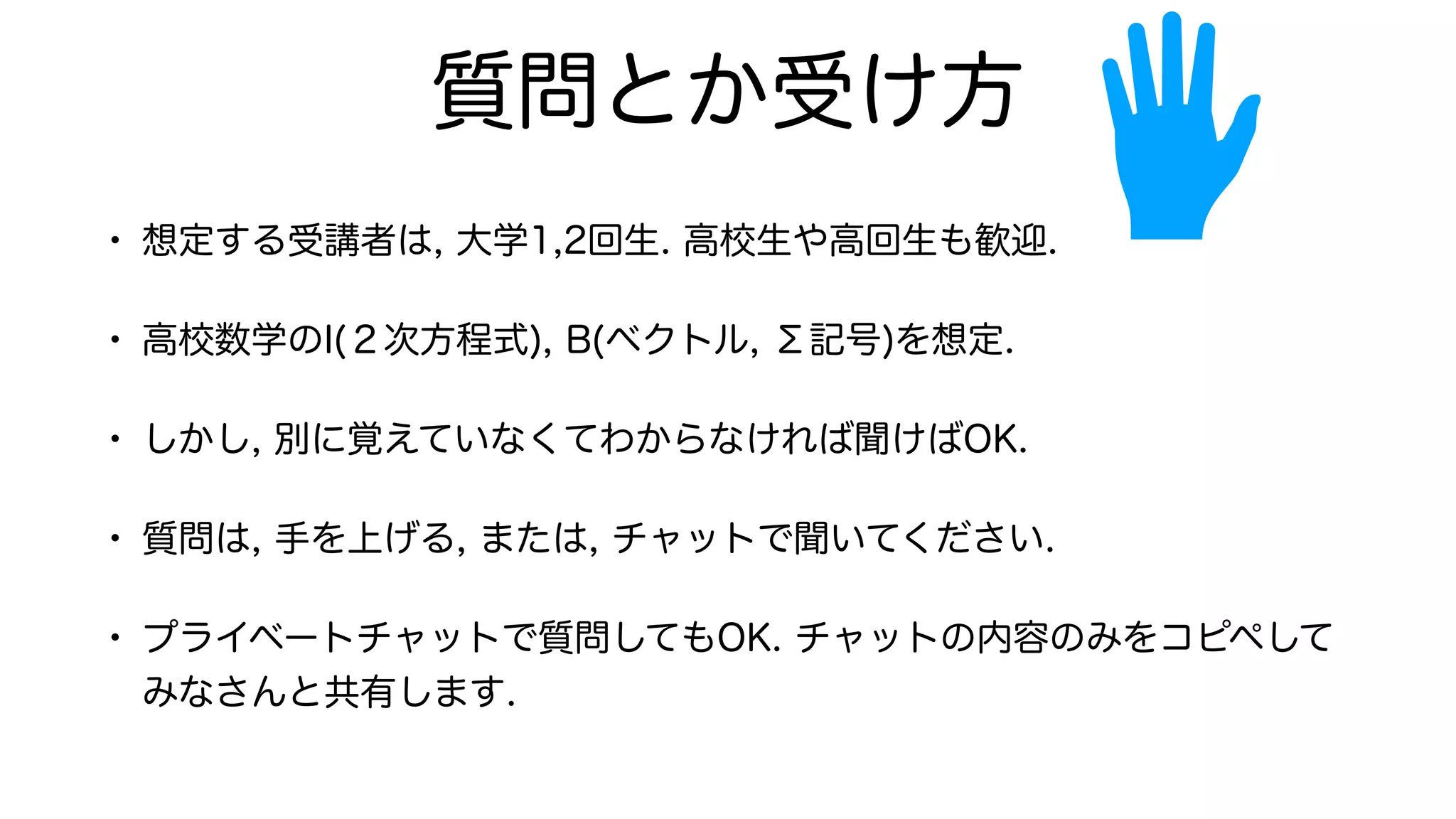 質問とか受け方
• 想定する受講者は, 大学1,2回生. 高校生や高回生も歓迎.
• 高校数学のI(２次方程式), B(ベクトル, Σ記号)を想定.
• しかし, 別に覚えていなくてわからなければ聞けばOK.
• 質問は, 手を上げる, または, チャットで聞いてください.
• プライベートチャットで質問してもOK. チャットの内容のみをコピペして
みなさんと共有します.
 