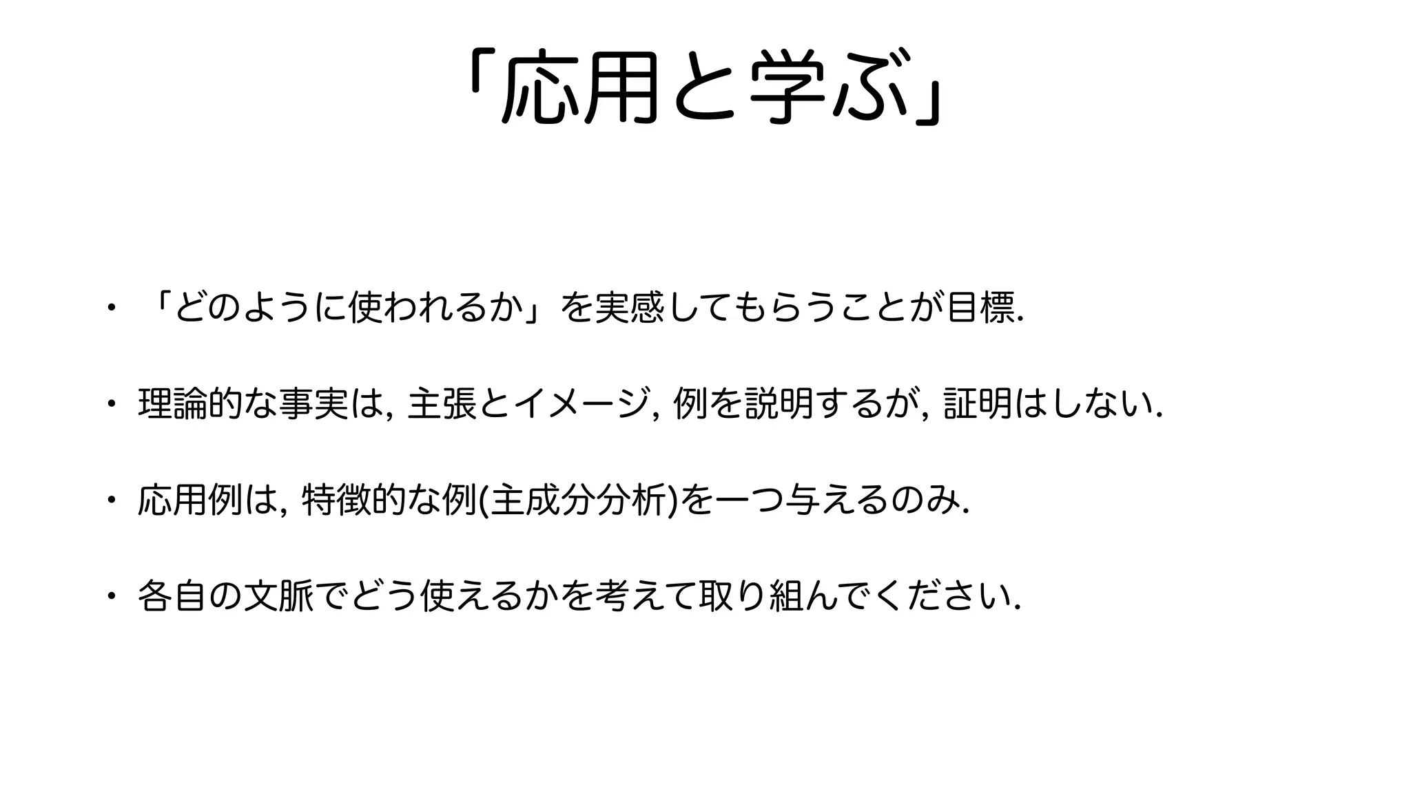 「応用と学ぶ」
• 「どのように使われるか」を実感してもらうことが目標.
• 理論的な事実は, 主張とイメージ, 例を説明するが, 証明はしない.
• 応用例は, 特徴的な例(主成分分析)を一つ与えるのみ.
• 各自の文脈でどう使えるかを考えて取り組んでください.
 