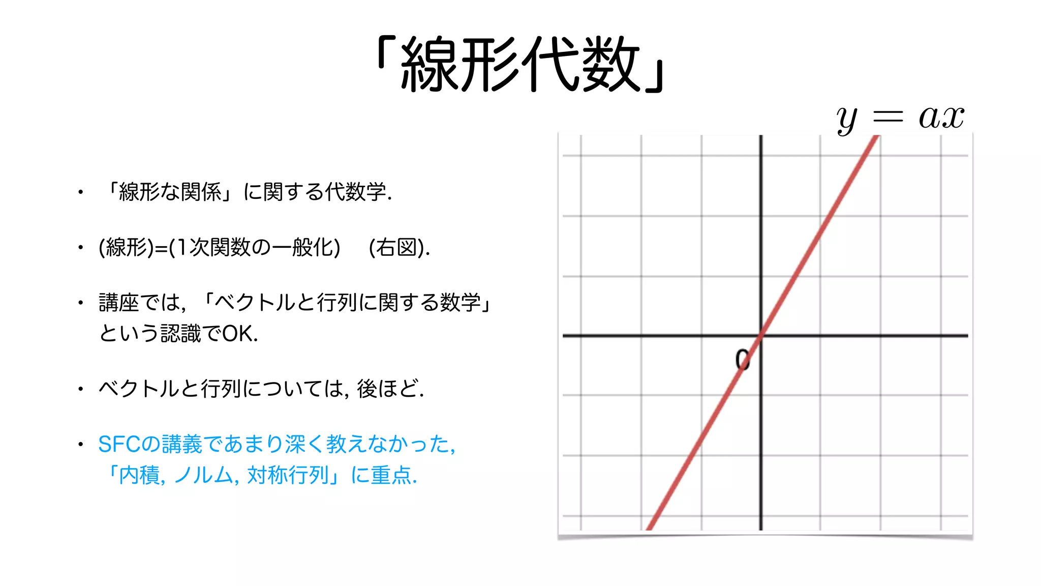 「線形代数」
• 「線形な関係」に関する代数学.
• (線形)=(1次関数の一般化) (右図).
• 講座では, 「ベクトルと行列に関する数学」
という認識でOK.
• ベクトルと行列については, 後ほど.
• SFCの講義であまり深く教えなかった,
「内積, ノルム, 対称行列」に重点.
y = ax
 