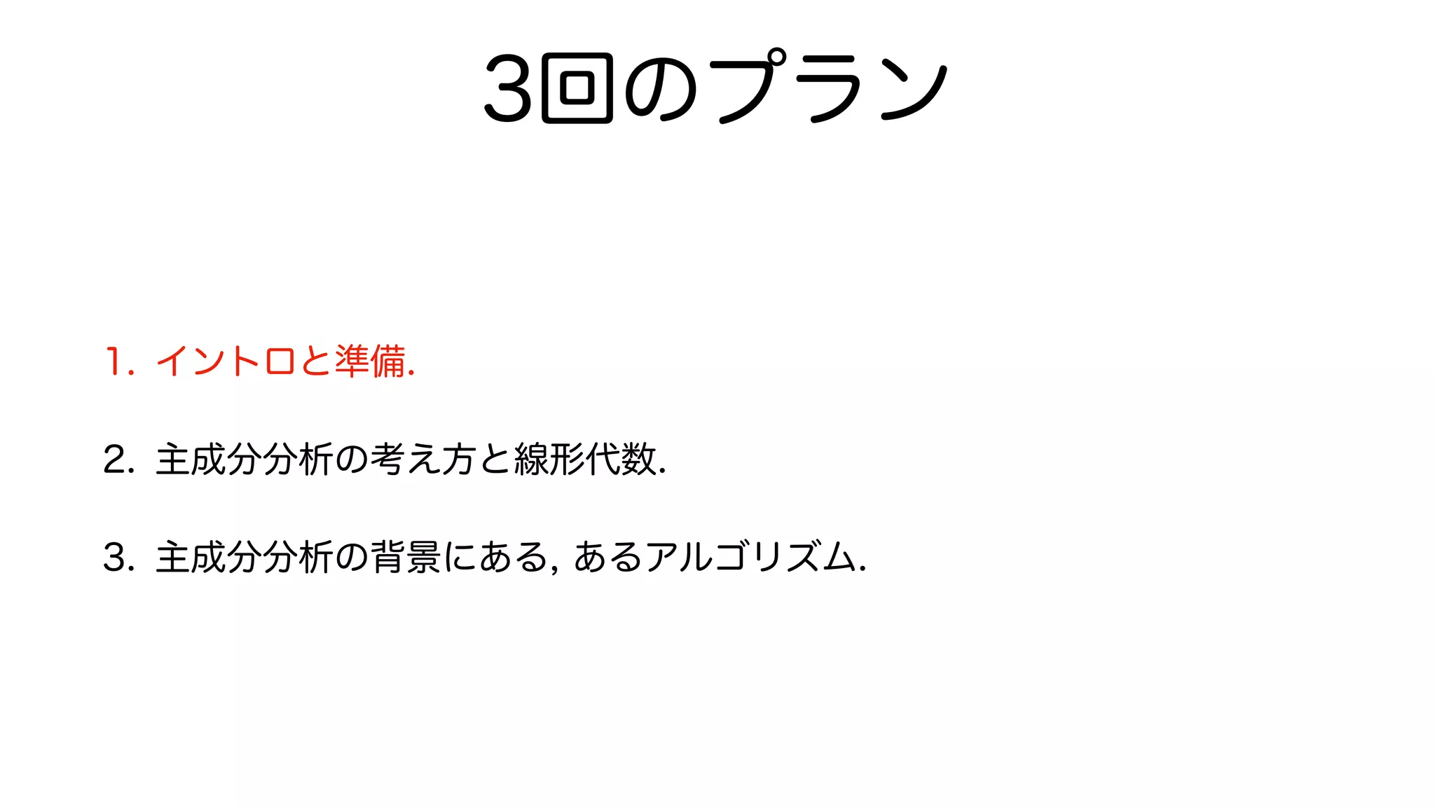 3回のプラン
1. イントロと準備.
2. 主成分分析の考え方と線形代数.
3. 主成分分析の背景にある, あるアルゴリズム.
 