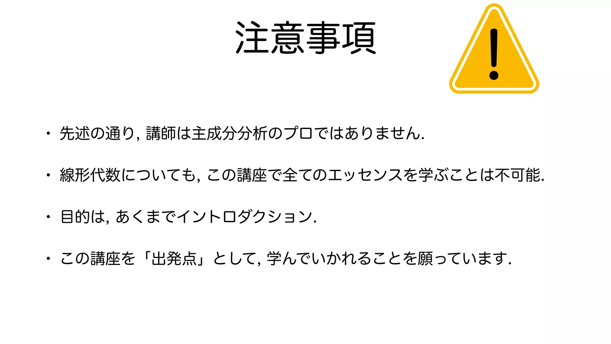 注意事項
• 先述の通り, 講師は主成分分析のプロではありません.
• 線形代数についても, この講座で全てのエッセンスを学ぶことは不可能.
• 目的は, あくまでイントロダクション.
• この講座を「出発点」として, 学んでいかれることを願っています.
！
 