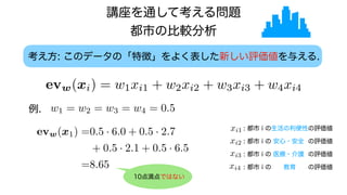 考え方: このデータの「特徴」をよく表した新しい評価値を与える.
例. w1 = w2 = w3 = w4 = 0.5
evw(xi) = w1xi1 + w2xi2 + w3xi3 + w4xi4
講座を通して考える問題
都市の比較分析
: 都市 i の生活の利便性の評価値
evw(xi) = w1xi1 + w2xi2 + w3xi3 + w4xi4
evw(xi) = w1xi1 + w2xi2 + w3xi3 + w4xi4
evw(xi) = w1xi1 + w2xi2 + w3xi3 + w4xi4
evw(xi) = w1xi1 + w2xi2 + w3xi3 + w4xi4
: 都市 i の 安心・安全 の評価値
: 都市 i の 医療・介護 の評価値
: 都市 i の 教育 の評価値
evw(x1) =0.5 · 6.0 + 0.5 · 2.7
+ 0.5 · 2.1 + 0.5 · 6.5
=8.65
10点満点ではない
 