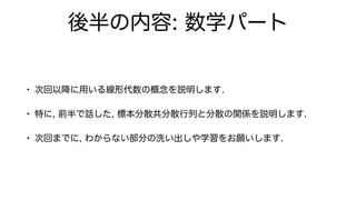 後半の内容: 数学パート
• 次回以降に用いる線形代数の概念を説明します.
• 特に, 前半で話した, 標本分散共分散行列と分散の関係を説明します.
• 次回までに, わからない部分の洗い出しや学習をお願いします.
 
