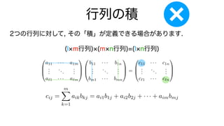 行列の積
2つの行列に対して, その「積」が定義できる場合があります.
(l m行列) (m n行列)=(l n行列)
0
B
@
a11 · · · a1m
.
.
.
...
.
.
.
a`1 · · · a`m
1
C
A
0
B
@
b11 · · · b1n
.
.
.
...
.
.
.
bm1 · · · bmn
1
C
A =
0
B
@
c11 · · · c1n
.
.
.
...
.
.
.
c`1 · · · c`n
1
C
A
cij =
m
X
k=1
aikbkj = ai1b1j + ai2b2j + · · · + aimbmj
 