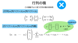行列の積
この講座でよく使う行列の積の具体例
(行列) (列ベクトル)=(列ベクトル)
(行ベクトル) (列ベクトル)=(内積)
✓
a b
c d
◆ ✓
x
y
◆
=
✓
ax + by
cx + dy
◆
y1 y2 · · · yn
0
B
B
B
@
x1
x2
.
.
.
xn
1
C
C
C
A
=
n
X
k=1
xkyk = x1y1 + x2y2 + · · · + xnyn
y =
0
B
B
B
@
y1
y2
.
.
.
yn
1
C
C
C
A
x =
0
B
B
B
@
x1
x2
.
.
.
xn
1
C
C
C
A
, y · x = t
yx
と表す.
tは転置(後述)
 