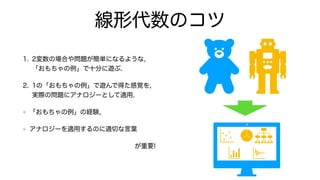線形代数のコツ
1. 2変数の場合や問題が簡単になるような,
「おもちゃの例」で十分に遊ぶ.
2. 1の「おもちゃの例」で遊んで得た感覚を,
実際の問題にアナロジーとして適用.
「おもちゃの例」の経験,
アナロジーを適用するのに適切な言葉
が重要!
 