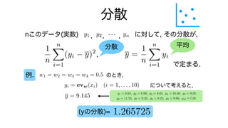分散
nこのデータ(実数) に対して, その分散が,
で定まる.
例.
y1 y2 · · · yn
0
B
B
B
@
x1
x2
.
.
.
xn
1
C
C
C
A
=
n
X
k=1
xkyk = x1y1 + x2y2 +
, , ,
分散 平均
1
n
n
X
i=1
(yi y)2
, y =
1
n
n
X
i=1
yi
w1 = w2 = w3 = w4 = 0.5 のとき,
について考えると,
yi = evw(xi) (i = 1, . . . , 10)
y1 = 8.65, y2 = 8.90, y3 = 8.65, y4 = 10.40, y5 = 9.05
y6 = 11.55, y7 = 9.35, y8 = 9.25, y9 = 8.60, y10 7.05
y = 9.145
1.265725
(yの分散)=
y1 = 8.65, y2 = 8.90, y3 = 8.65, y4 = 10.40, y5 = 9.05
y6 = 11.55, y7 = 9.35, y8 = 9.25, y9 = 8.60, y10 7.05
 