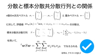 分散と標本分散共分散行列との関係
重みベクトル
n個のm次元ベクトル x1 =
0
B
@
x11
.
.
.
x1m
1
C
A , · · · , xn =
0
B
@
xn1
.
.
.
xnm
1
C
A と w =
0
B
@
w1
.
.
.
wm
1
C
A
に対して, 評価値 の分散は,
evw(xi) = t
wxi = w1xi1 + · · · + wmxim
S =
0
B
@
s11 · · · s1m
.
.
.
...
.
.
.
sm1 · · · smm
1
C
A , skj =
1
n
n
X
i=1
(xij xj)(xik xk), xj =
1
n
n
X
i=1
標本分散共分散行列
を用いて,
で与えられる.
t
wSw =
m
X
j=1
m
X
k=1
wjwksjk
証明は, テキストの 6.3
 