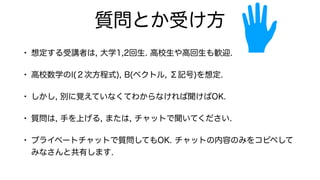 質問とか受け方
• 想定する受講者は, 大学1,2回生. 高校生や高回生も歓迎.
• 高校数学のI(２次方程式), B(ベクトル, Σ記号)を想定.
• しかし, 別に覚えていなくてわからなければ聞けばOK.
• 質問は, 手を上げる, または, チャットで聞いてください.
• プライベートチャットで質問してもOK. チャットの内容のみをコピペして
みなさんと共有します.
 