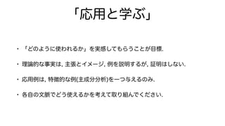 「応用と学ぶ」
• 「どのように使われるか」を実感してもらうことが目標.
• 理論的な事実は, 主張とイメージ, 例を説明するが, 証明はしない.
• 応用例は, 特徴的な例(主成分分析)を一つ与えるのみ.
• 各自の文脈でどう使えるかを考えて取り組んでください.
 