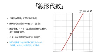 「線形代数」
• 「線形な関係」に関する代数学.
• (線形)=(1次関数の一般化) (右図).
• 講座では, 「ベクトルと行列に関する数学」
という認識でOK.
• ベクトルと行列については, 後ほど.
• SFCの講義であまり深く教えなかった,
「内積, ノルム, 対称行列」に重点.
y = ax
 