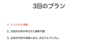 3回のプラン
1. イントロと準備.
2. 主成分分析の考え方と線形代数.
3. 主成分分析の背景にある, あるアルゴリズム.
 