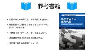 参考書籍
• 応用がみえる線形代数 高松 瑞代 著 (岩波)
• 線形代数の入門から応用までをわかりやすく
扱っている教科書.
• 本講座では「テキスト」といったらこの本.
• この講座では, 6の解説を目標とする.
• 今日はそのための準備とイントロ.
 