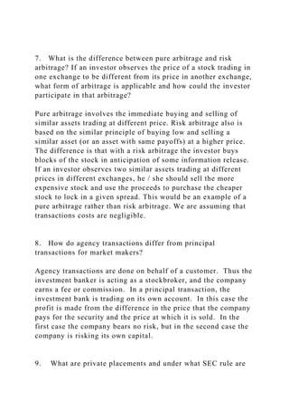 7. What is the difference between pure arbitrage and risk
arbitrage? If an investor observes the price of a stock trading in
one exchange to be different from its price in another exchange,
what form of arbitrage is applicable and how could the investor
participate in that arbitrage?
Pure arbitrage involves the immediate buying and selling of
similar assets trading at different price. Risk arbitrage also is
based on the similar principle of buying low and selling a
similar asset (or an asset with same payoffs) at a higher price.
The difference is that with a risk arbitrage the investor buys
blocks of the stock in anticipation of some information release.
If an investor observes two similar assets trading at different
prices in different exchanges, he / she should sell the more
expensive stock and use the proceeds to purchase the cheaper
stock to lock in a given spread. This would be an example of a
pure arbitrage rather than risk arbitrage. We are assuming that
transactions costs are negligible.
8. How do agency transactions differ from principal
transactions for market makers?
Agency transactions are done on behalf of a customer. Thus the
investment banker is acting as a stockbroker, and the company
earns a fee or commission. In a principal transaction, the
investment bank is trading on its own account. In this case the
profit is made from the difference in the price that the company
pays for the security and the price at which it is sold. In the
first case the company bears no risk, but in the second case the
company is risking its own capital.
9. What are private placements and under what SEC rule are
 
