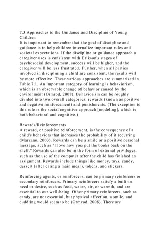 7.3 Approaches to the Guidance and Discipline of Young
Children
It is important to remember that the goal of discipline and
guidance is to help children internalize important rules and
societal expectations. If the discipline or guidance approach a
caregiver uses is consistent with Erikson's stages of
psychosocial development, success will be higher, and the
caregiver will be less frustrated. Further, when all parties
involved in disciplining a child are consistent, the results will
be more effective. These various approaches are summarized in
Table 7.1. An important category of learning is behaviorism,
which is an observable change of behavior caused by the
environment (Ormrod, 2008). Behaviorism can be roughly
divided into two overall categories: rewards (known as positive
and negative reinforcement) and punishments. (The exception to
this rule is the social cognitive approach [modeling], which is
both behavioral and cognitive.)
Rewards/Reinforcements
A reward, or positive reinforcement, is the consequence of a
child's behaviors that increases the probability of it recurring
(Marzano, 2003). Rewards can be a smile or a positive personal
message, such as "I love how you put the books back on the
shelf." Rewards can also be in the form of external privileges,
such as the use of the computer after the child has finished an
assignment. Rewards include things like money, toys, candy,
dessert (after eating a main meal), tokens, and stickers.
Reinforcing agents, or reinforcers, can be primary reinforcers or
secondary reinforcers. Primary reinforcers satisfy a built-in
need or desire, such as food, water, air, or warmth, and are
essential to our well-being. Other primary reinforcers, such as
candy, are not essential, but physical affection, a smile, and
cuddling would seem to be (Ormrod, 2008). There are
 