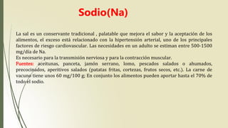 La sal es un conservante tradicional , palatable que mejora el sabor y la aceptación de los
alimentos, el exceso está relacionado con la hipertensión arterial, uno de los principales
factores de riesgo cardiovascular. Las necesidades en un adulto se estiman entre 500-1500
mg/día de Na.
Es necesario para la transmisión nerviosa y para la contracción muscular.
Fuentes: aceitunas, panceta, jamón serrano, lomo, pescados salados o ahumados,
precocinados, aperitivos salados (patatas fritas, cortezas, frutos secos, etc.). La carne de
vacuno tiene unos 60 mg/100 g; En conjunto los alimentos pueden aportar hasta el 70% de
todo el sodio.
Sodio(Na)
 