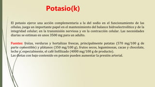 El potasio ejerce una acción complementaria a la del sodio en el funcionamiento de las
células, juega un importante papel en el mantenimiento del balance hidroelectrolítico y de la
integridad celular; en la transmisión nerviosa y en la contracción celular. Las necesidades
diarias se estiman en unos 3500 mg para un adulto.
Fuentes: frutas, verduras y hortalizas frescas, principalmente patatas (570 mg/100 g de
parte comestible) y plátanos (350 mg/100 g), frutos secos, leguminosas, cacao y chocolate,
leche y, especialmente, el café liofilizado (4000 mg/100 g de producto).
Las dietas con bajo contenido en potasio pueden aumentar la presión arterial.
Potasio(k)
 