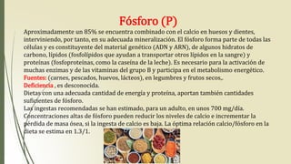 Fósforo (P)
Aproximadamente un 85% se encuentra combinado con el calcio en huesos y dientes,
interviniendo, por tanto, en su adecuada mineralización. El fósforo forma parte de todas las
células y es constituyente del material genético (ADN y ARN), de algunos hidratos de
carbono, lípidos (fosfolípidos que ayudan a transportar otros lípidos en la sangre) y
proteínas (fosfoproteínas, como la caseína de la leche). Es necesario para la activación de
muchas enzimas y de las vitaminas del grupo B y participa en el metabolismo energético.
Fuentes: (carnes, pescados, huevos, lácteos), en legumbres y frutos secos,.
Deficiencia , es desconocida.
Dietas con una adecuada cantidad de energía y proteína, aportan también cantidades
suficientes de fósforo.
Las ingestas recomendadas se han estimado, para un adulto, en unos 700 mg/día.
Concentraciones altas de fósforo pueden reducir los niveles de calcio e incrementar la
pérdida de masa ósea, si la ingesta de calcio es baja. La óptima relación calcio/fósforo en la
dieta se estima en 1.3/1.
 