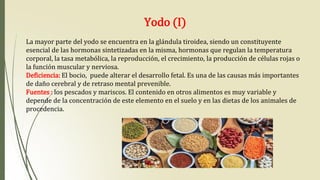 Yodo (I)
La mayor parte del yodo se encuentra en la glándula tiroidea, siendo un constituyente
esencial de las hormonas sintetizadas en la misma, hormonas que regulan la temperatura
corporal, la tasa metabólica, la reproducción, el crecimiento, la producción de células rojas o
la función muscular y nerviosa.
Deficiencia: El bocio, puede alterar el desarrollo fetal. Es una de las causas más importantes
de daño cerebral y de retraso mental prevenible.
Fuentes : los pescados y mariscos. El contenido en otros alimentos es muy variable y
depende de la concentración de este elemento en el suelo y en las dietas de los animales de
procedencia.
 
