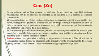 Cinc (Zn)
Es un mineral extraordinariamente versátil que forma parte de más 100 enzimas,
relacionadas con el crecimiento, la actividad de la vitamina A o la síntesis de enzimas
pancreáticos.
Virtualmente, todas las células contienen cinc, pero las mayores concentraciones están en el
hueso, en la glándula prostática y en los ojos. Sin embargo, la mayor proporción, un 60% de
todo el existente en el organismo, se encuentra en el tejido muscular, ya que éste representa
una parte muy importante de la masa celular.
Es fundamental para el sistema inmune, para el crecimiento y desarrollo. Es esencial para
mantener el sentido del gusto y, por tanto, el apetito, para facilitar la cicatrización de las
heridas y para el normal desarrollo del feto.
Fuentes: carnes rojas, pescados, la leche y las leguminosas. Las ostras, la fibra y los fitatos de
los cereales pueden limitar su absorción, este mineral procede principalmente de cereales
(36%), carnes (27%), lácteos (14%), verduras (6.6%) y leguminosas (4.2%).
 
