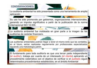 La auditoría ambiental ha sido presentada como una herramienta de amplia
aplicación.
La auditoría ambiental fue moldeada en gran parte a la imagen de las
auditorías de carácter financiero.
El fundamento para toda auditoría es que una tercer parte independiente
(el auditor), trabaja por cuenta de un interesado (el cliente) aplicando un
procedimiento sistemático con el objetivo de verificar si el auditado siguió
determinados procedimientos establecidos, en el ámbito Ambiental
Su uso ha sido promovido por gobiernos, organizaciones internacionales,
ganando un impulso significativo a partir de la publicación de la norma
internacional ISO 14.000.
Las auditorias ambientales podrían llegar a tener el mismo éxito que las contables,
en el futuro, serían realizadas regularmente por profesionales especializados
siguiendo una metodología patrón.
 