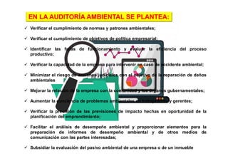  Verificar el cumplimiento de normas y patrones ambientales;
 Verificar el cumplimiento de objetivos de política empresarial;
 Identificar las fallas de funcionamiento y evaluar la eficiencia del proceso
productivo;
 Verificar la capacidad de la empresa para intervenir en caso de accidente ambiental;
 Minimizar el riesgo de acciones judiciales con el objetivo de la reparación de daños
ambientales
 Mejorar la relación de la empresa con la comunidad y los órganos gubernamentales;
 Aumentar la conciencia de problemas ambientales en trabajadores y gerentes;
 Verificar la precisión de las previsiones de impacto hechas en oportunidad de la
planificación del emprendimiento;
 Facilitar el análisis de desempeño ambiental y proporcionar elementos para la
preparación de informes de desempeño ambiental y de otros medios de
comunicación con las partes interesadas;
 Subsidiar la evaluación del pasivo ambiental de una empresa o de un inmueble
EN LA AUDITORÍA AMBIENTAL SE PLANTEA:
 