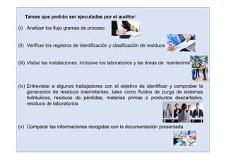 (i) Analizar los flujo gramas de proceso
(ii) Verificar los registros de identificación y clasificación de residuos
(iii) Visitar las instalaciones, inclusive los laboratorios y las áreas de mantenimiento
(iv) Entrevistar a algunos trabajadores con el objetivo de identificar y comprobar la
generación de residuos intermitentes, tales como fluidos de purga de sistemas
hidráulicos, residuos de pérdidas, materias primas o productos descartados,
residuos de laboratorios
(v) Comparar las informaciones recogidas con la documentación presentada
Tareas que podrán ser ejecutadas por el auditor:
 