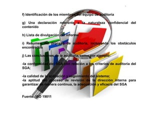 f) Identificación de los miembros del equipo de auditoría
g) Una declaración referente a la naturaleza confidencial del
contenido
h) Lista de divulgación del informe
i) Resumen del proceso de auditoría, incluyendo los obstáculos
encontrados
j) Las conclusiones de la auditoría, como por ejemplo:
-la conformidad del SGA con relación a los criterios de auditoria del
SGA;
-la calidad de la aplicación y seguimiento del sistema;
-la aptitud del proceso de revisión de la dirección interna para
garantizar de manera continua, la adecuación y eficacia del SGA
Fuente: ISO 19011
 