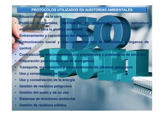 • Situación legal de la obra.
• Políticas ambientales, distribución de responsabilidades y estructura
organizativa para la gestión ambiental
• Entrenamiento y capacitación del personal
• Comunicación social y relacionamiento con la comunidad y órganos de
control
• Contratación y relacionamiento con proveedores y prestadores de servicios
• Preparación para situaciones de emergencia
• Transporte, manipulación y almacenamiento de insumos peligrosos
• Uso y conservación del agua
• Uso y conservación de la energía
• Gestión de residuos peligrosos
• Gestión del suelo y de su uso
• Sistemas de monitoreo ambiental
• Gestión de residuos sólidos
PROTOCOLOS UTILIZADOS EN AUDITORIAS AMBIENTALES
 