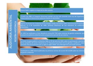 AUDITORIA
AMBIENTAL
Parece haber surgido a lo largo de los años sesenta
A partir de 1980, el Congreso Americano aprobó una ley más conocida como ley del Superfund.
(responsabiliza la tenencia de sustancias tóxicas en domicilios)
Agencia de Protección Ambiental de los Estados Unidos de América (EPA- Environmental Protection
Agency), el 5 de noviembre de 1985, primeras directrices de uso voluntario de auditorias
ambientales.
En 1992 fue publicada en Gran Bretaña la norma BS 7750 sobre sistemas de gestión ambiental, que
incorporó la auditoría ambiental como componente esencial de ese sistema.
La Unión Europea publicó su Directiva 1836, el 29 de junio de 1993, sobre la participación voluntaria
de las compañías del sector industrial en un “Esquema comunitario de eco-gestión y auditoria”, mejor
conocido internacionalmente por su sigla en ingles EMAS” (Eco-Management and Audit Scheme)
Finalmente en 1996 fueron publicadas las primeras normas de la serie ISO 14.000 sobre los sistemas
de gestión ambiental.
AUDITORIA
AMBIENTAL
RESEÑA
HISTÓRICA
 
