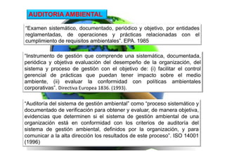 “Examen sistemático, documentado, periódico y objetivo, por entidades
reglamentadas, de operaciones y prácticas relacionadas con el
cumplimiento de requisitos ambientales”. EPA. 1985
AUDITORIA AMBIENTAL
“Instrumento de gestión que comprende una sistemática, documentada,
periódica y objetiva evaluación del desempeño de la organización, del
sistema y proceso de gestión con el objetivo de: (i) facilitar el control
gerencial de prácticas que puedan tener impacto sobre el medio
ambiente, (ii) evaluar la conformidad con políticas ambientales
corporativas”. Directiva Europea 1836. (1993).
“Auditoría del sistema de gestión ambiental” como “proceso sistemático y
documentado de verificación para obtener y evaluar, de manera objetiva,
evidencias que determinen si el sistema de gestión ambiental de una
organización está en conformidad con los criterios de auditoría del
sistema de gestión ambiental, definidos por la organización, y para
comunicar a la alta dirección los resultados de este proceso”. ISO 14001
(1996)
 