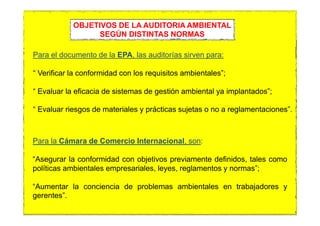 Para el documento de la EPA, las auditorías sirven para:
“ Verificar la conformidad con los requisitos ambientales”;
“ Evaluar la eficacia de sistemas de gestión ambiental ya implantados”;
“ Evaluar riesgos de materiales y prácticas sujetas o no a reglamentaciones”.
OBJETIVOS DE LA AUDITORIA AMBIENTAL
SEGÚN DISTINTAS NORMAS
Para la Cámara de Comercio Internacional, son:
“Asegurar la conformidad con objetivos previamente definidos, tales como
políticas ambientales empresariales, leyes, reglamentos y normas”;
“Aumentar la conciencia de problemas ambientales en trabajadores y
gerentes”.
 