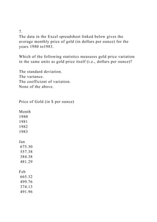 7.
The data in the Excel spreadsheet linked below gives the
average monthly price of gold (in dollars per ounce) for the
years 1980 to1983.
Which of the following statistics measures gold price variation
in the same units as gold price itself (i.e., dollars per ounce)?
The standard deviation.
The variance.
The coefficient of variation.
None of the above.
Price of Gold (in $ per ounce)
Month
1980
1981
1982
1983
Jan
675.30
557.38
384.38
481.29
Feb
665.32
499.76
374.13
491.96
 